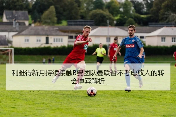 利雅得新月持续接触B费团队曼联暂不考虑放人的转会博弈解析